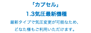 「カプセル」 1.3気圧最新機種 最新タイプで気圧変更が可能なため、 どなた様もご利用いただけます。