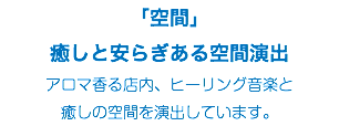 「空間」 癒しと安らぎある空間演出 アロマ香る店内、ヒーリング音楽と 癒しの空間を演出しています。