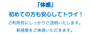 「体感」 初めての方も安心してトライ！ ご利用前にしっかりご説明いたします。 新感覚をご体感いただきます。