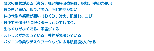 ・酸欠の症状がある（鼻炎、軽い無呼吸症候群、喫煙、呼吸が浅い） ・寝つきが悪い、眠りが浅い、睡眠時間が短い ・体の代謝や循環が悪い（むくみ、冷え、肌荒れ、コリ） ・日中でも慢性的に眠くボーっとしてしまう、 生あくびがよくでる、頭痛がする ・ストレスがたまっている、神経が緊張している ・パソコン作業やデスクワークなどによる眼精疲労がある