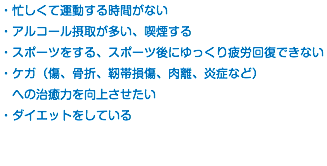 ・忙しくて運動する時間がない ・アルコール摂取が多い、喫煙する ・スポーツをする、スポーツ後にゆっくり疲労回復できない ・ケガ（傷、骨折、靭帯損傷、肉離、炎症など） への治癒力を向上させたい ・ダイエットをしている